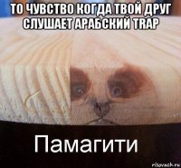 то чувство когда твой друг слушает арабский trap 