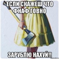 если скажеш что фнаф говно зарублю нахуй!!