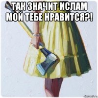 так значит ислам мой тебе нравится?! 