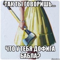 так ты говоришь... что у тебя дофига бабла?