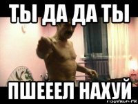 ты да да ты пшееел нахуй