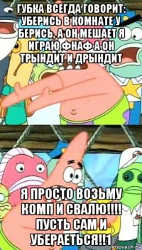 губка всегда говорит: уберись в комнате у берись, а он мешает я играю фнаф а он трындит и дрындит я просто возьму комп и свалю!!!! пусть сам и убераеться!!1