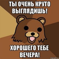 ты очень круто выглядишь! хорошего тебе вечера!