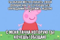 ты обязан жёстко сказать, своей девушке как ты её хочешь! без оправданий! продержись неделю с меня тачка которую ты хочешь! обещаю