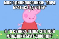 мои одноклассники: "пора браться за учёбу" я: "я свинка пеппа ,это мой младший брат джордж"