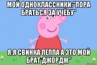 мой одноклассники:"пора браться за учёбу" я:я свинка пеппа а это мой брат джордж"