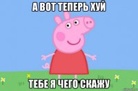 а вот теперь хуй тебе я чего скажу