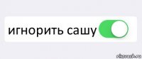  игнорить сашу 