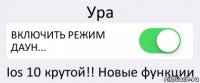 Ура ВКЛЮЧИТЬ РЕЖИМ ДАУН... Ios 10 крутой!! Новые функции