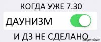 КОГДА УЖЕ 7.30 ДАУНИЗМ И ДЗ НЕ СДЕЛАНО