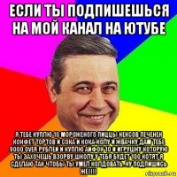 если ты подпишешься на мой канал на ютубе я тебе куплю 10 мороженого пиццы кексов печенек конфет тортов и сока и кока-колу и жвачку дам тебе 9000 over рублей и куплю айфон 10 и игрушку которую ты захочешь взорву школу у тебя будет 100 котят я сделаю так чтобы ты умел колдовать. ну подпишись же))))