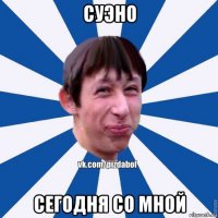 суэно сегодня со мной