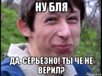 ну бля да, серьезно! ты че не верил?