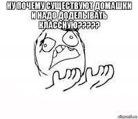 ну почему существуют домашки и надо доделывать классную????? 