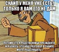 скайп у меня уже есть! только я вам его не дам потому что я родственница президента, и я боюсь, что наш разговор в скайпе могут подслушать )