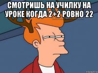 смотришь на училку на уроке когда 2+2 ровно 22 