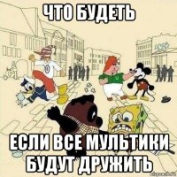 что будеть если все мультики будут дружить