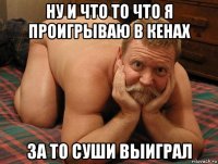 ну и что то что я проигрываю в кенах за то суши выиграл