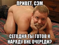 привет, сэм сегодня ты готов к наряду вне очереди?