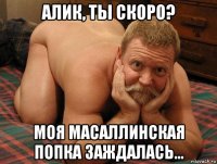 алик, ты скоро? моя масаллинская попка заждалась...