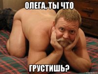 олега, ты что грустишь?