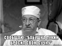  сообщаю: "бабушка пукин бросил свою сучку"