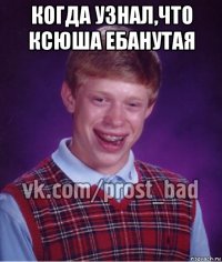 когда узнал,что ксюша ебанутая 