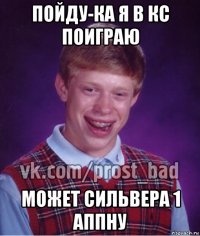 пойду-ка я в кс поиграю может сильвера 1 аппну