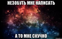 незобуть мне написать а то мне скучно