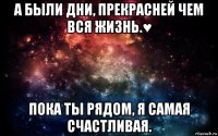 а были дни, прекрасней чем вся жизнь.♥ пока ты рядом, я самая счастливая.