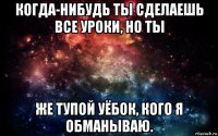 когда-нибудь ты сделаешь все уроки, но ты же тупой уёбок, кого я обманываю.