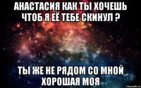 анастасия как ты хочешь чтоб я её тебе скинул ? ты же не рядом со мной хорошая моя