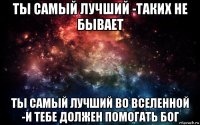 ты самый лучший -таких не бывает ты самый лучший во вселенной -и тебе должен помогать бог