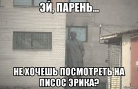  не хочешь посмотреть на писос эрика?