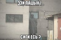 эй пацык ! сиги есь ?