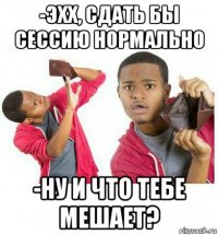 -эхх, сдать бы сессию нормально -ну и что тебе мешает?