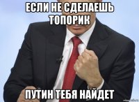 если не сделаешь топорик путин тебя найдет