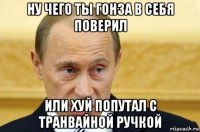 ну чего ты гонза в себя поверил или хуй попутал с транвайной ручкой