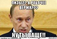 пизы?? в рабочее вермя??? ну ты ваще!!