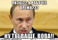 пизы?? в рабочее время??? ну ты ваще, вова!!