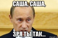 саша, саша, зря ты так...