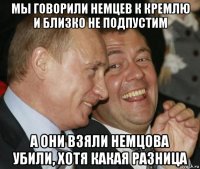 мы говорили немцев к кремлю и близко не подпустим а они взяли немцова убили, хотя какая разница