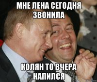 мне лена сегодня звонила колян то вчера напился