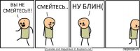 ВЫ НЕ СМЕЙТЕСЬ!!! СМЕЙТЕСЬ.. НУ БЛИН(