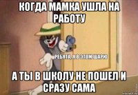 когда мамка ушла на работу а ты в школу не пошел и сразу сама