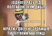 (одного разу під полтавою) кум дибіл юра ти і двері не зробиш в туалет який навулиці