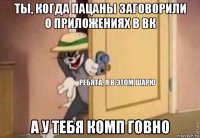 ты, когда пацаны заговорили о приложениях в вк а у тебя комп говно