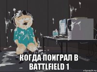  когда поиграл в battlfield 1