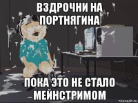 вздрочни на портнягина пока это не стало мейнстримом