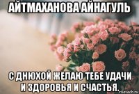 айтмаханова айнагуль с днюхой желаю тебе удачи и здоровья и счастья.